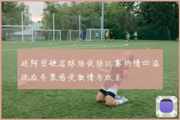 迈阿密硬岩球场夜场比赛热情四溢观众齐聚感受激情与欢乐