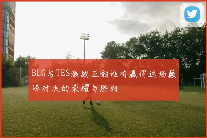 BLG与TES激战正酣谁将赢得这场巅峰对决的荣耀与胜利