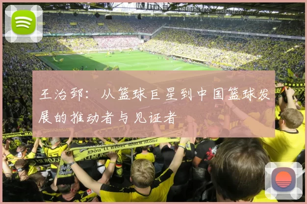 王治郅：从篮球巨星到中国篮球发展的推动者与见证者