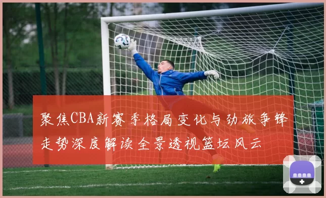 聚焦CBA新赛季格局变化与劲旅争锋走势深度解读全景透视篮坛风云