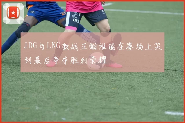 JDG与LNG激战正酣谁能在赛场上笑到最后争夺胜利荣耀