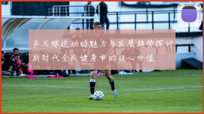 乒乓球运动的魅力与发展趋势探讨新时代全民健身中的核心价值