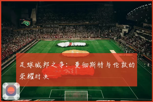 足球城邦之争：曼彻斯特与伦敦的荣耀对决