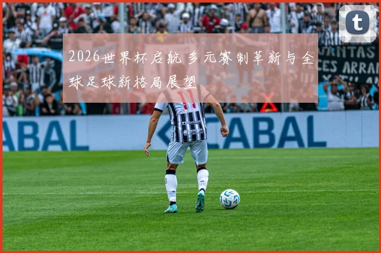 2026世界杯启航 多元赛制革新与全球足球新格局展望