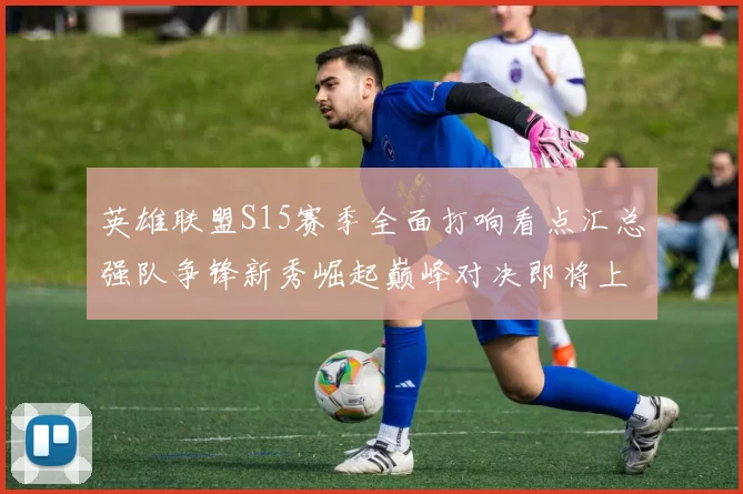 英雄联盟S15赛季全面打响看点汇总强队争锋新秀崛起巅峰对决即将上演