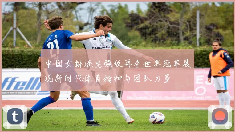 中国女排连克强敌再夺世界冠军展现新时代体育精神与团队力量