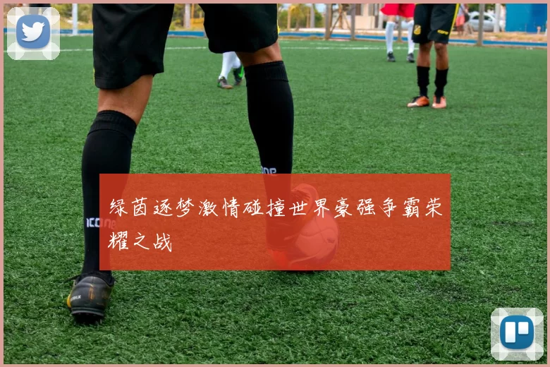 绿茵逐梦激情碰撞世界豪强争霸荣耀之战