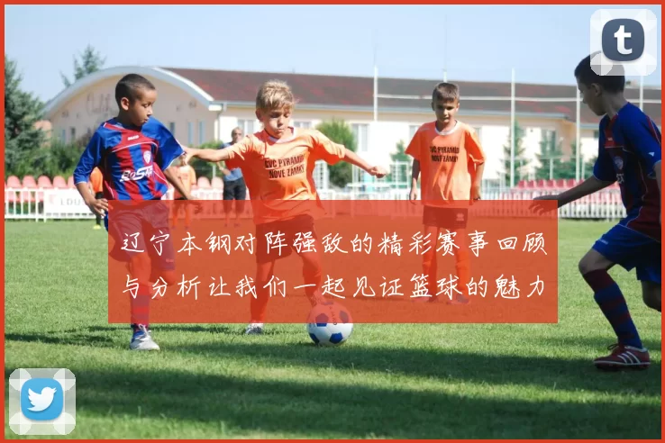 辽宁本钢对阵强敌的精彩赛事回顾与分析让我们一起见证篮球的魅力与激情