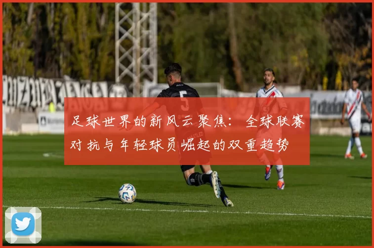 足球世界的新风云聚焦：全球联赛对抗与年轻球员崛起的双重趋势