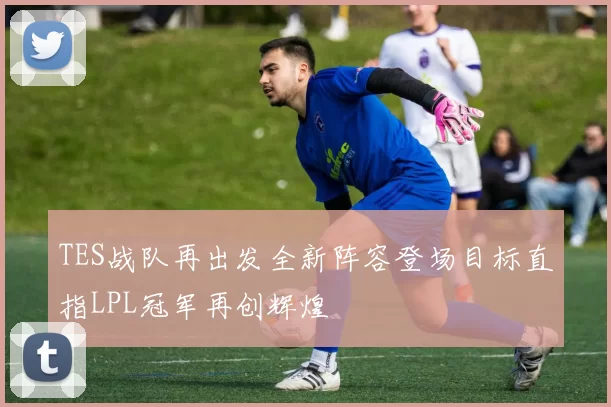 TES战队再出发全新阵容登场目标直指LPL冠军再创辉煌