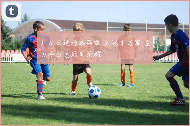 广东宏远迎战强敌 决战季后赛 全力冲击总冠军荣耀