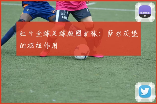 红牛全球足球版图扩张：萨尔茨堡的枢纽作用